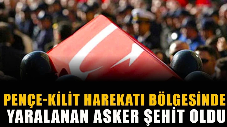 Pençe-Kilit Harekatı bölgesinde yaralanan asker şehit oldu